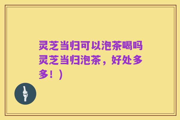 灵芝当归可以泡茶喝吗灵芝当归泡茶，好处多多！)