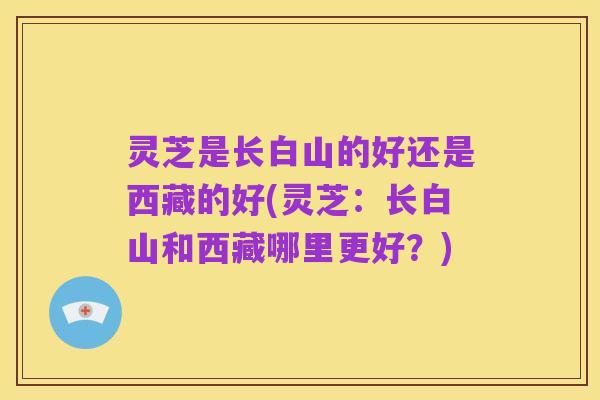 灵芝是长白山的好还是西藏的好(灵芝:长白山和西藏哪里更好?)