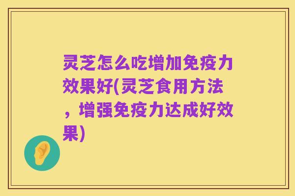 灵芝怎么吃增加免疫力效果好(灵芝食用方法，增强免疫力达成好效果)