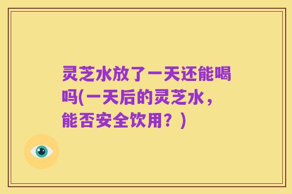 灵芝水放了一天还能喝吗(一天后的灵芝水,能否安全饮用?)