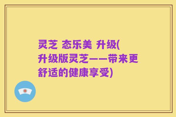 灵芝 态乐美 升级(升级版灵芝——带来更舒适的健康享受)
