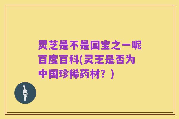 灵芝是不是国宝之一呢百度百科(灵芝是否为中国珍稀药材？)