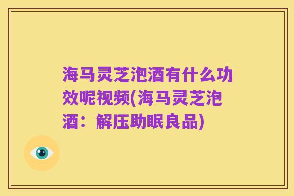 海马灵芝泡酒有什么功效呢视频(海马灵芝泡酒：解压助眠良品)