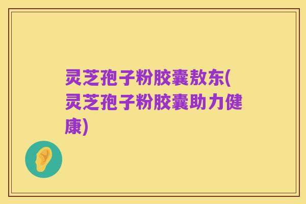 灵芝孢子粉胶囊敖东(灵芝孢子粉胶囊助力健康)