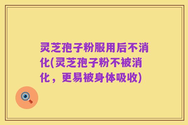 灵芝孢子粉服用后不消化(灵芝孢子粉不被消化,更易被身体吸收)
