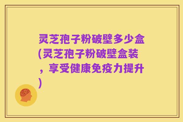 灵芝孢子粉破壁多少盒(灵芝孢子粉破壁盒装,享受健康免疫力提升)
