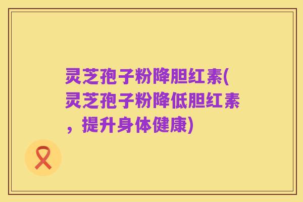 灵芝孢子粉降胆红素(灵芝孢子粉降低胆红素，提升身体健康)