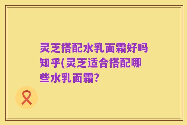 灵芝搭配水乳面霜好吗知乎(灵芝适合搭配哪些水乳面霜?