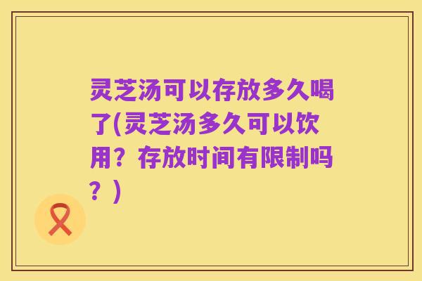 灵芝汤可以存放多久喝了(灵芝汤多久可以饮用?存放时间有限制吗?)