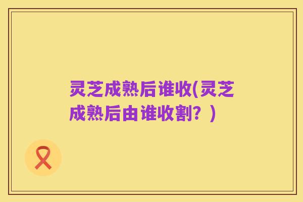灵芝成熟后谁收(灵芝成熟后由谁收割？)