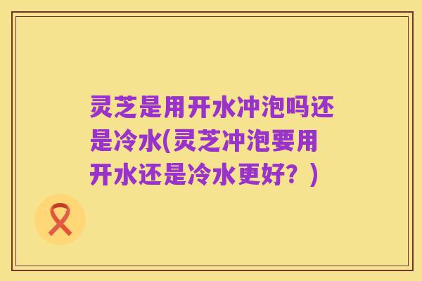 灵芝是用开水冲泡吗还是冷水(灵芝冲泡要用开水还是冷水更好？)