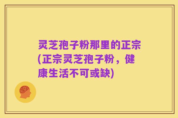 灵芝孢子粉那里的正宗(正宗灵芝孢子粉,健康生活不可或缺)