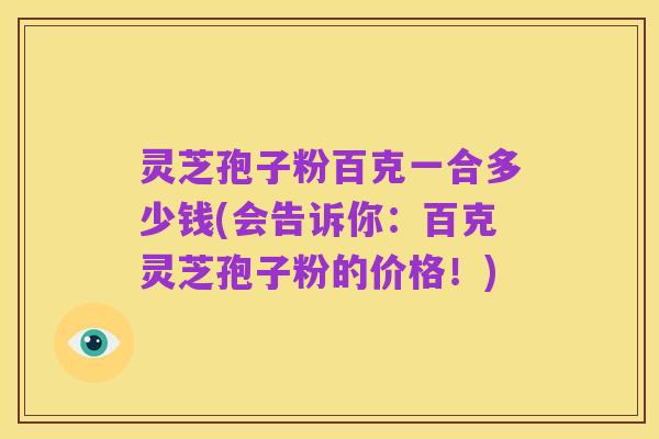 灵芝孢子粉百克一合多少钱(会告诉你：百克灵芝孢子粉的价格！)