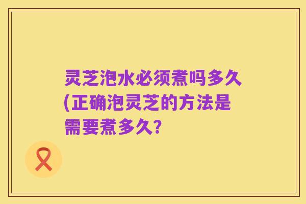 灵芝泡水必须煮吗多久(正确泡灵芝的方法是需要煮多久？