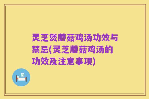 灵芝煲蘑菇鸡汤功效与禁忌(灵芝蘑菇鸡汤的功效及注意事项)