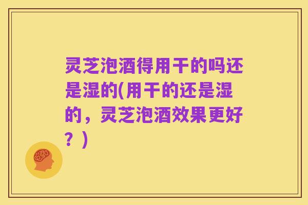灵芝泡酒得用干的吗还是湿的(用干的还是湿的，灵芝泡酒效果更好？)