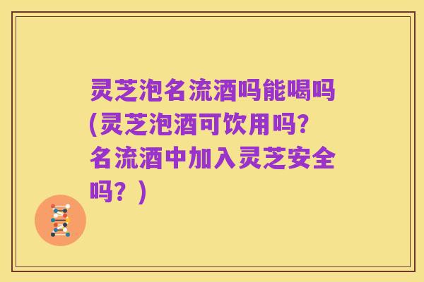 灵芝泡名流酒吗能喝吗(灵芝泡酒可饮用吗?名流酒中加入灵芝安全吗?)