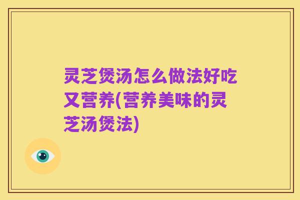 灵芝煲汤怎么做法好吃又营养(营养美味的灵芝汤煲法)