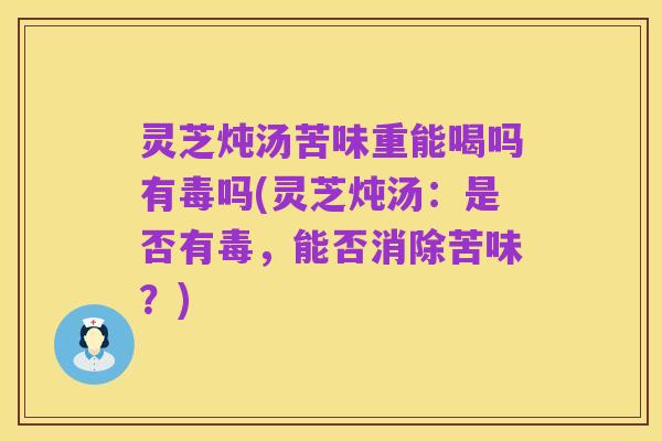 灵芝炖汤苦味重能喝吗有毒吗(灵芝炖汤：是否有毒，能否消除苦味？)