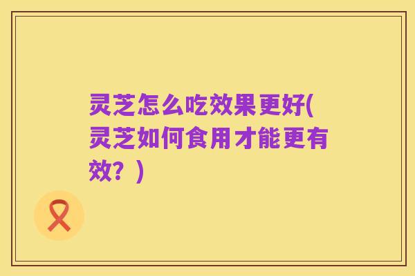 灵芝怎么吃效果更好(灵芝如何食用才能更有效?)