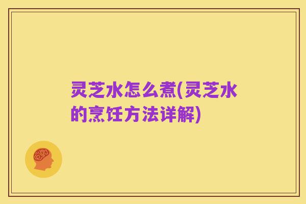 灵芝水怎么煮(灵芝水的烹饪方法详解)