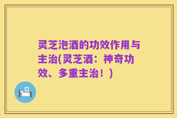 灵芝泡酒的功效作用与主治(灵芝酒：神奇功效、多重主治！)
