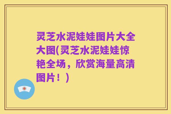 灵芝水泥娃娃图片大全大图(灵芝水泥娃娃惊艳全场,欣赏海量高清图片!)