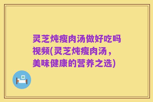 灵芝炖瘦肉汤做好吃吗视频(灵芝炖瘦肉汤,美味健康的营养之选)