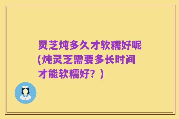 灵芝炖多久才软糯好呢(炖灵芝需要多长时间才能软糯好?)