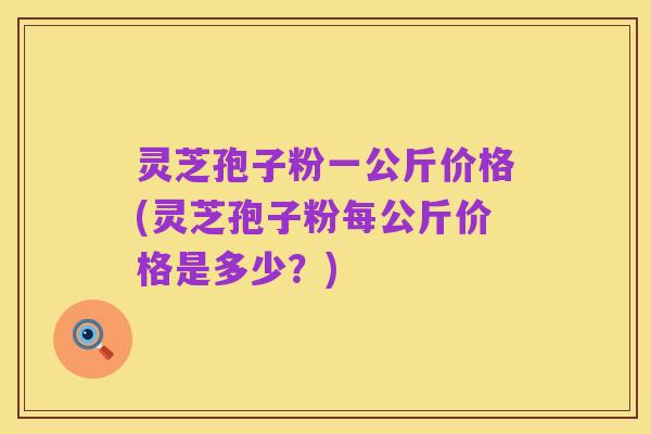 灵芝孢子粉一公斤价格(灵芝孢子粉每公斤价格是多少？)