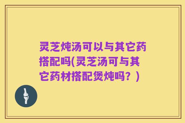 灵芝炖汤可以与其它药搭配吗(灵芝汤可与其它药材搭配煲炖吗？)