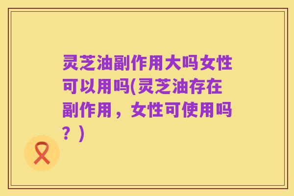 灵芝油副作用大吗女性可以用吗(灵芝油存在副作用，女性可使用吗？)
