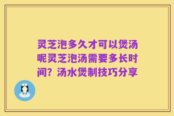 灵芝泡多久才可以煲汤呢灵芝泡汤需要多长时间？汤水煲制技巧分享