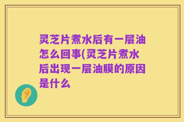 灵芝片煮水后有一层油怎么回事(灵芝片煮水后出现一层油膜的原因是什么