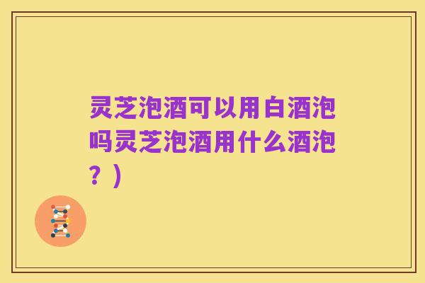 灵芝泡酒可以用白酒泡吗灵芝泡酒用什么酒泡?)