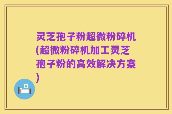 灵芝孢子粉超微粉碎机(超微粉碎机加工灵芝孢子粉的高效解决方案)