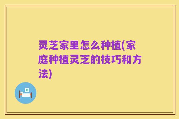 灵芝家里怎么种植(家庭种植灵芝的技巧和方法)