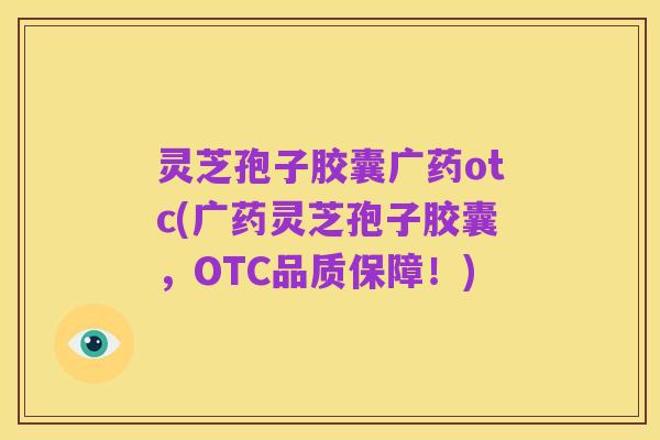 灵芝孢子胶囊广药otc(广药灵芝孢子胶囊,OTC品质保障!)