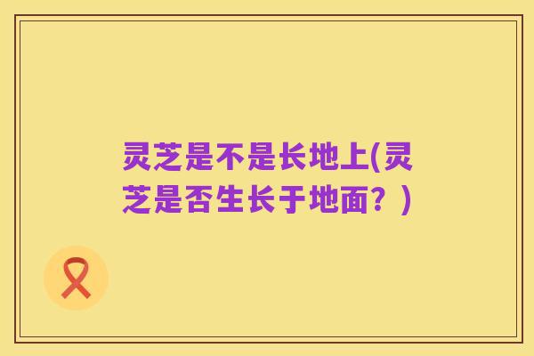 灵芝是不是长地上(灵芝是否生长于地面？)
