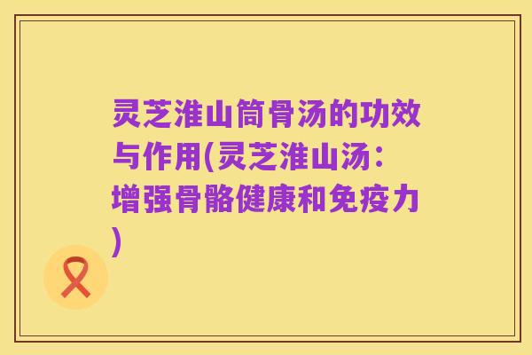 灵芝淮山筒骨汤的功效与作用(灵芝淮山汤:增强骨骼健康和免疫力)