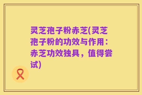 灵芝孢子粉赤芝(灵芝孢子粉的功效与作用:赤芝功效独具,值得尝试)