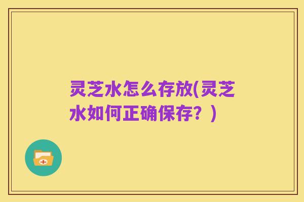 灵芝水怎么存放(灵芝水如何正确保存？)