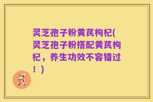 灵芝孢子粉黄芪枸杞(灵芝孢子粉搭配黄芪枸杞,养生功效不容错过!)