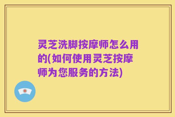 灵芝洗脚按摩师怎么用的(如何使用灵芝按摩师为您服务的方法)