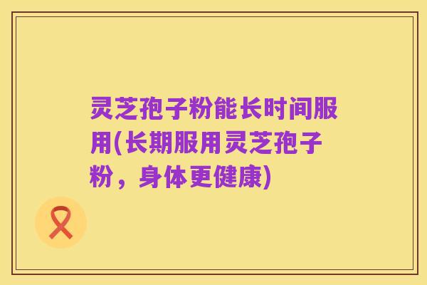灵芝孢子粉能长时间服用(长期服用灵芝孢子粉,身体更健康)