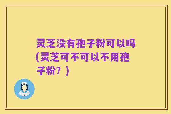 灵芝没有孢子粉可以吗(灵芝可不可以不用孢子粉?)
