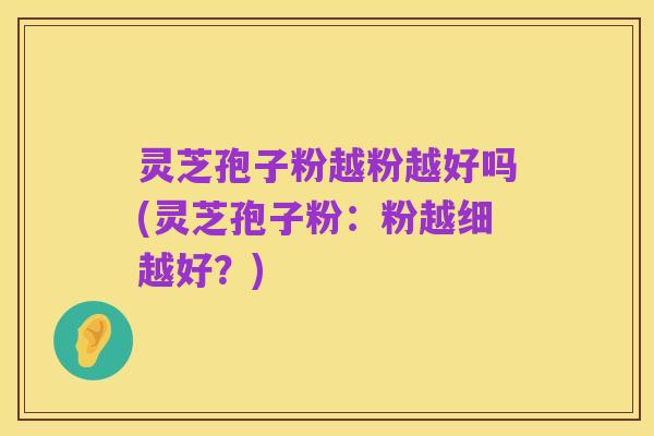 灵芝孢子粉越粉越好吗(灵芝孢子粉:粉越细越好?)