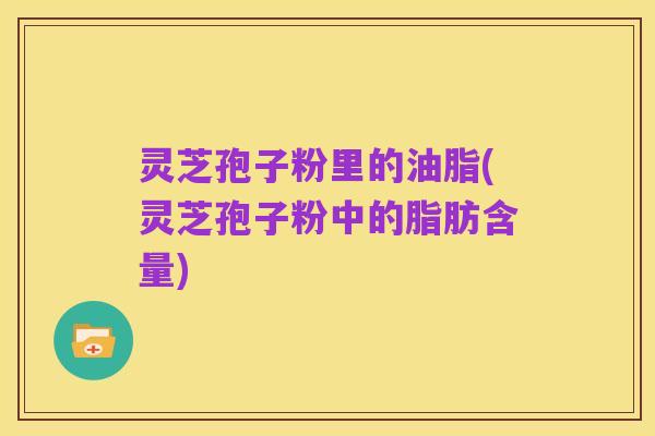 灵芝孢子粉里的油脂(灵芝孢子粉中的脂肪含量)