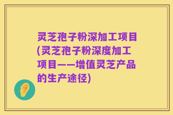 灵芝孢子粉深加工项目(灵芝孢子粉深度加工项目——增值灵芝产品的生产途径)
