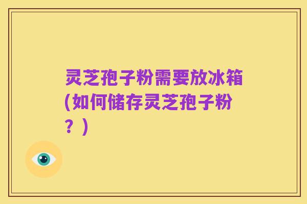 灵芝孢子粉需要放冰箱(如何储存灵芝孢子粉?)